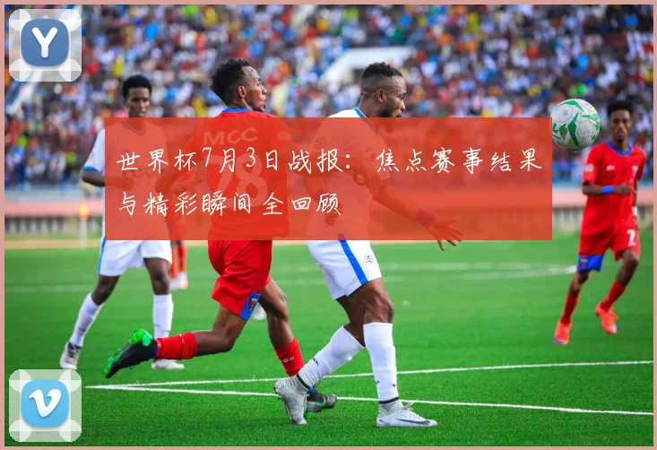 世界杯7月3日战报：焦点赛事结果与精彩瞬间全回顾
