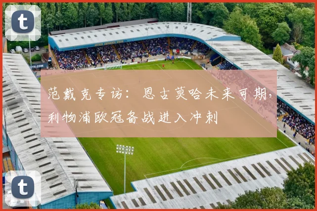 范戴克专访：恩古莫哈未来可期，利物浦欧冠备战进入冲刺