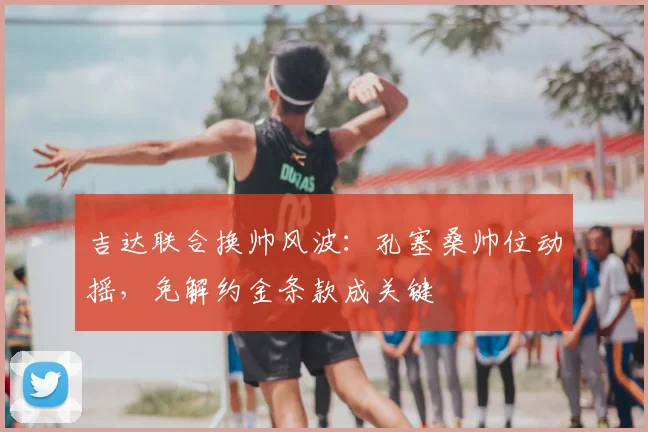 吉达联合换帅风波:孔塞桑帅位动摇,免解约金条款成关键
