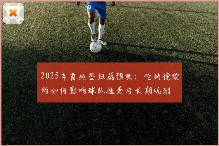 2025年首轮签归属预测：伦纳德续约如何影响球队选秀与长期规划