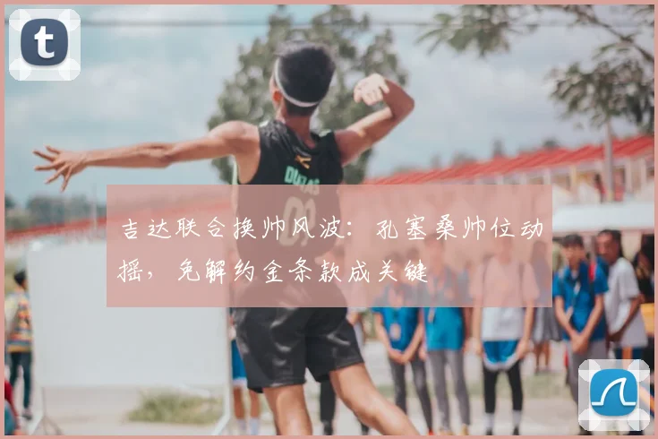 吉达联合换帅风波:孔塞桑帅位动摇,免解约金条款成关键