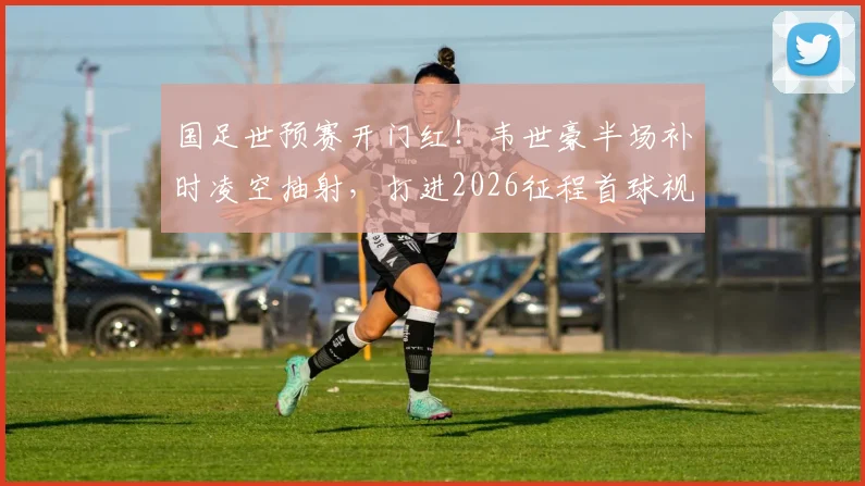 国足世预赛开门红！韦世豪半场补时凌空抽射，打进2026征程首球视频回顾