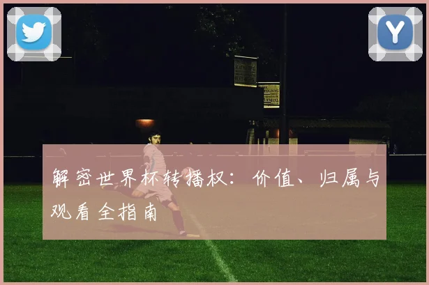 解密世界杯转播权：价值、归属与观看全指南