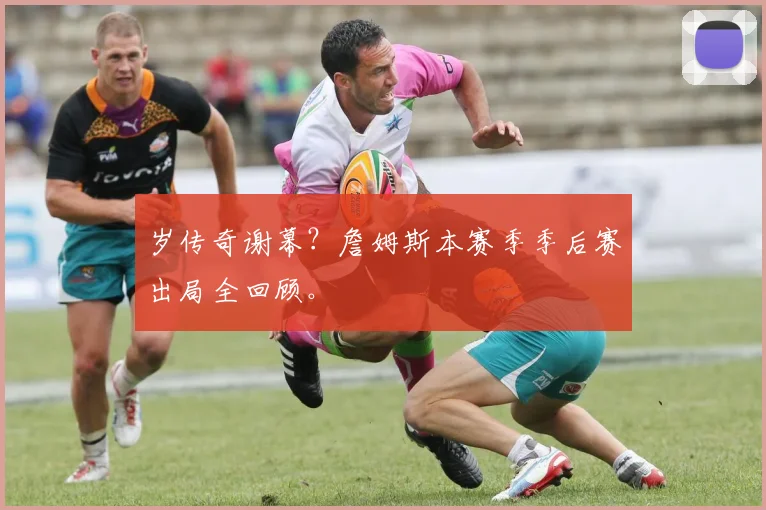 岁传奇谢幕?詹姆斯本赛季季后赛出局全回顾。