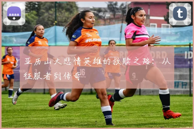 亚历山大悲情英雄的救赎之路：从征服者到传奇