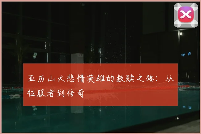 亚历山大悲情英雄的救赎之路：从征服者到传奇