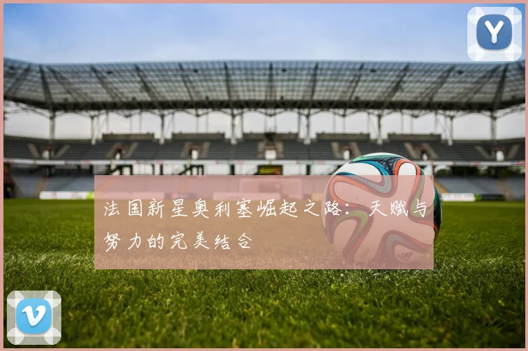 法国新星奥利塞崛起之路：天赋与努力的完美结合