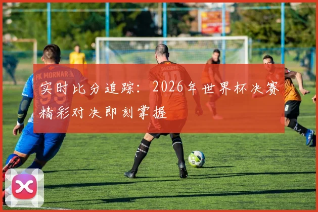 实时比分追踪:2026年世界杯决赛精彩对决即刻掌握