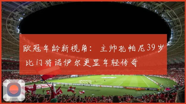 欧冠年龄新视角：主帅孔帕尼39岁 比门将诺伊尔更显年轻传奇