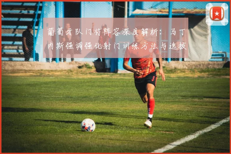葡萄牙队门将阵容深度解析：马丁内斯强调强化射门训练方法与选拔标准