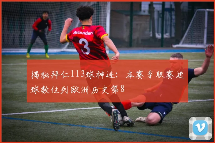揭秘拜仁113球神迹：本赛季联赛进球数位列欧洲历史第8