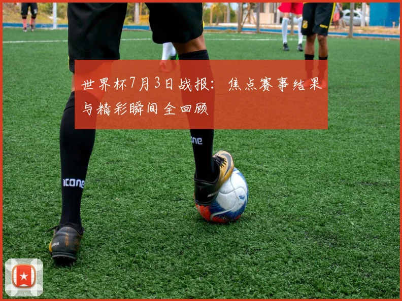 世界杯7月3日战报:焦点赛事结果与精彩瞬间全回顾