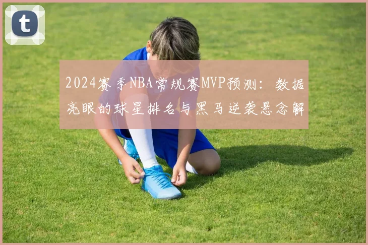 2024赛季NBA常规赛MVP预测:数据亮眼的球星排名与黑马逆袭悬念解析