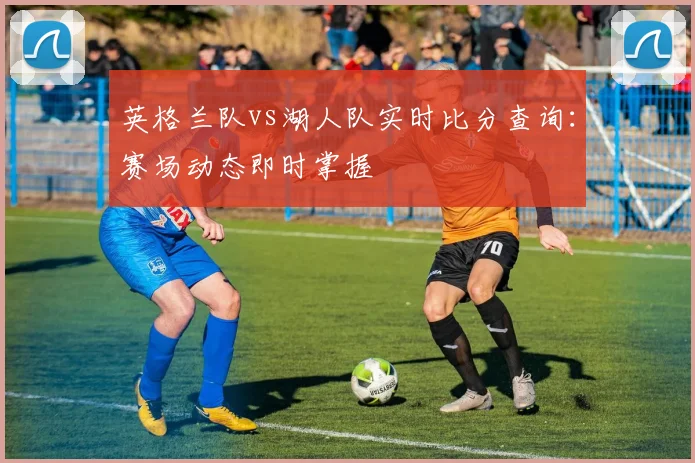 英格兰队vs湖人队实时比分查询:赛场动态即时掌握