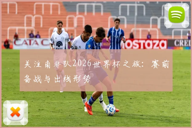 关注南非队2026世界杯之旅：赛前备战与出线形势