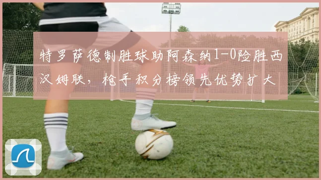 特罗萨德制胜球助阿森纳1-0险胜西汉姆联，枪手积分榜领先优势扩大至5分