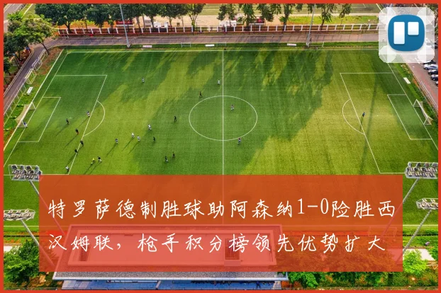 特罗萨德制胜球助阿森纳1-0险胜西汉姆联，枪手积分榜领先优势扩大至5分