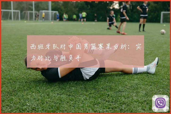 西班牙队对中国男篮赛果分析:实力对比与胜负手