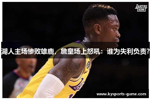 湖人主场惨败雄鹿，詹皇场上怒吼：谁为失利负责？