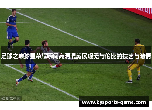 足球之巅球星荣耀瞬间高清混剪展现无与伦比的技艺与激情