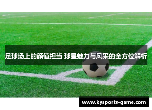 足球场上的颜值担当 球星魅力与风采的全方位解析