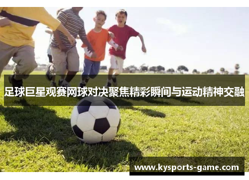 足球巨星观赛网球对决聚焦精彩瞬间与运动精神交融