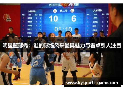 明星篮球秀：谁的球场风采最具魅力与看点引人注目