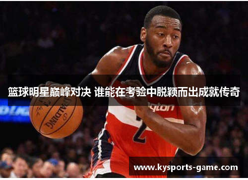 篮球明星巅峰对决 谁能在考验中脱颖而出成就传奇